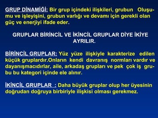 GRUP DİNAMİĞİ: Bir grup içindeki ilişkileri, grubun Oluşu-
mu ve işleyişini, grubun varlığı ve devamı için gerekli olan
güç ve enerjiyi ifade eder.
GRUPLAR BİRİNCİL VE İKİNCİL GRUPLAR DİYE İKİYE
AYRILIR.
BİRİNCİL GRUPLAR: Yüz yüze ilişkiyle karakterize edilen
küçük gruplardır.Onların kendi davranış normları vardır ve
dayanışmacıdırlar, aile, arkadaş grupları ve pek çok iş gru-
bu bu kategori içinde ele alınır.
İKİNCİL GRUPLAR : Daha büyük gruplar olup her üyesinin
doğrudan doğruya birbiriyle ilişkisi olması gerekmez.
 
