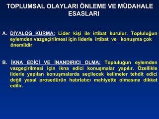 TOPLUMSAL OLAYLARI ÖNLEME VE MÜDAHALE
ESASLARI
A. DİYALOG KURMA: Lider kişi ile irtibat kurulur. Topluluğun
eylemden vazgeçirilmesi için liderle irtibat ve konuşma çok
önemlidir
B. İKNA EDİCİ VE İNANDIRICI OLMA: Topluluğun eylemden
vazgeçirilmesi için ikna edici konuşmalar yapılır. Özellikle
liderle yapılan konuşmalarda seçilecek kelimeler tehdit edici
değil yasal prosedürün hatırlatıcı mahiyette olmasına dikkat
edilir.
 