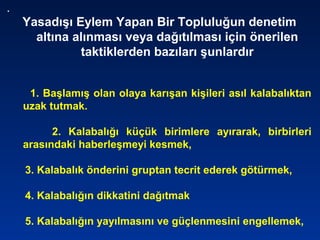 .
Yasadışı Eylem Yapan Bir Topluluğun denetim
altına alınması veya dağıtılması için önerilen
taktiklerden bazıları şunlardır
1. Başlamış olan olaya karışan kişileri asıl kalabalıktan
uzak tutmak.
2. Kalabalığı küçük birimlere ayırarak, birbirleri
arasındaki haberleşmeyi kesmek,
3. Kalabalık önderini gruptan tecrit ederek götürmek,
4. Kalabalığın dikkatini dağıtmak
5. Kalabalığın yayılmasını ve güçlenmesini engellemek,
 