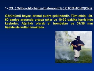1- CS ( Ortho-chlorbenzalmalononitrle ) C1C6H4CHC(CN)2
Görünümü beyaz, kristal pudra şeklindedir. Tüm etkisi 20-
60 saniye arasında ortaya çıkar ve 10-30 dakika içerisinde
kaybolur. Ağırlıklı olarak el bombaları ve 37/38 mm
fişeklerde kullanılmaktadır.
 