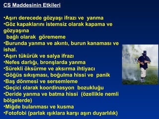 CS Maddesinin Etkileri
•Aşırı derecede gözyaşı ifrazı ve yanma
•Göz kapaklarını istemsiz olarak kapama ve
gözyaşına
bağlı olarak görememe
•Burunda yanma ve akıntı, burun kanaması ve
ishal.
•Aşırı tükürük ve salya ifrazı
•Nefes darlığı, bronşlarda yanma
•Sürekli öksürme ve aksırma ihtiyacı
•Göğüs sıkışması, boğulma hissi ve panik
•Baş dönmesi ve sersemleme
•Geçici olarak koordinasyon bozukluğu
•Deride yanma ve batma hissi (özellikle nemli
bölgelerde)
•Miğde bulanması ve kusma
•Fotofobi (parlak ışıklara karşı aşırı duyarlılık)
 