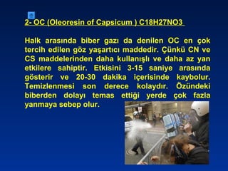 2- OC (Oleoresin of Capsicum ) C18H27NO3
Halk arasında biber gazı da denilen OC en çok
tercih edilen göz yaşartıcı maddedir. Çünkü CN ve
CS maddelerinden daha kullanışlı ve daha az yan
etkilere sahiptir. Etkisini 3-15 saniye arasında
gösterir ve 20-30 dakika içerisinde kaybolur.
Temizlenmesi son derece kolaydır. Özündeki
biberden dolayı temas ettiği yerde çok fazla
yanmaya sebep olur.
 