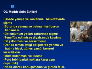 OC Maddesinin Etkileri
•Gözde yanma ve kanlanma Mukozalarda
şişme
•Burunda yanma ve batma hissi,burun
kanaması.
•Üst solunum yolları zarlarında şişme
•Teneffüs edilmişse diyaframda kasılma
•Baş dönmesi ve sersemleme
•Deride temas ettiği bölgelerde yanma ve
batma hissi, güneş yanığı benzeri
kızarıklıklar
•Mide bulanması ve kusma
•Foto fobi (parlak ışıklara karşı aşırı
duyarlılık)
•Nadir olarak konuşamama ve gırtlak felci.
 