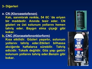3- Diğerleri
a. CN (Kloroasetofenon)
Katı, sarımtırak renkte, 54 0C ‘de eriyen
bir maddedir. Anında tesir eder. CN
gözleri ve üst solunum yollarını hemen
tahriş eder. Baygın elma çiçeği gibi
kokar.
b. CNC (Klorasetefenonklorform)
Kısa etkilidir. Gözleri yaşartır, solunum
yollarını tahriş eder.Etkileri bilhassa
akciğerde haftalarca sürebilir. Tahriş
edicidir. Toksik değildir. Göz yaşı getirir
solunum yollarını tahriş eder.Benzin gibi
kokar.
 