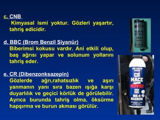 c. CNB
Kimyasal ismi yoktur. Gözleri yaşartır,
tahriş edicidir.
d. BBC (Brom Benzil Siyanür)
Biberimsi kokusu vardır. Ani etkili olup,
baş ağrısı yapar ve solunum yollarını
tahriş eder.
e. CR (Dibenzonksazepin)
Gözlerde ağrı,rahatsızlık ve aşırı
yanmanın yanı sıra bazen ışığa karşı
duyarlılık ve geçici körlük de görülebilir.
Ayrıca burunda tahriş olma, öksürme
hapşırma ve burun akması görülür.
 