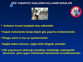 GÖZ YAŞARTICI GAZLARIN KULLANIM ESASLARI
 Kullanım öncesi kalabalık ikaz edilmelidir.
Kapalı mekanlarda dozajı düşük göz yaşartıcı kullanılmalıdır.
Rüzgar yönü ve hızı iyi ayarlanmalıdır.
Sağlık tedbiri alınmalı, sağlık ekibi bölgede olmalıdır.
Göz yaşartıcının atılacağı mesafeye, kalabalığın saldırganlık
durumuna göre uygun mühimmat hazırlanmalı ve kullanılmalıdır.
 