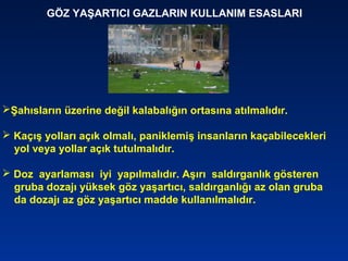 GÖZ YAŞARTICI GAZLARIN KULLANIM ESASLARI
Şahısların üzerine değil kalabalığın ortasına atılmalıdır.
 Kaçış yolları açık olmalı, paniklemiş insanların kaçabilecekleri
yol veya yollar açık tutulmalıdır.
 Doz ayarlaması iyi yapılmalıdır. Aşırı saldırganlık gösteren
gruba dozajı yüksek göz yaşartıcı, saldırganlığı az olan gruba
da dozajı az göz yaşartıcı madde kullanılmalıdır.
 