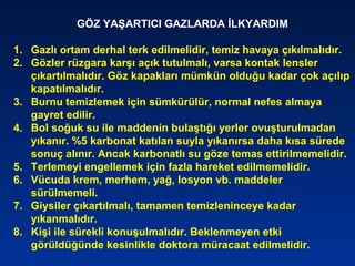 GÖZ YAŞARTICI GAZLARDA İLKYARDIM
1. Gazlı ortam derhal terk edilmelidir, temiz havaya çıkılmalıdır.
2. Gözler rüzgara karşı açık tutulmalı, varsa kontak lensler
çıkartılmalıdır. Göz kapakları mümkün olduğu kadar çok açılıp
kapatılmalıdır.
3. Burnu temizlemek için sümkürülür, normal nefes almaya
gayret edilir.
4. Bol soğuk su ile maddenin bulaştığı yerler ovuşturulmadan
yıkanır. %5 karbonat katılan suyla yıkanırsa daha kısa sürede
sonuç alınır. Ancak karbonatlı su göze temas ettirilmemelidir.
5. Terlemeyi engellemek için fazla hareket edilmemelidir.
6. Vücuda krem, merhem, yağ, losyon vb. maddeler
sürülmemeli.
7. Giysiler çıkartılmalı, tamamen temizleninceye kadar
yıkanmalıdır.
8. Kişi ile sürekli konuşulmalıdır. Beklenmeyen etki
görüldüğünde kesinlikle doktora müracaat edilmelidir.
 