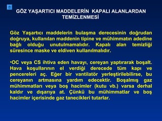 GÖZ YAŞARTICI MADDELERİN KAPALI ALANLARDAN
TEMİZLENMESİ
Göz Yaşartıcı maddelerin bulaşma derecesinin doğrudan
doğruya, kullanılan maddenin tipine ve mühimmatın adedine
bağlı olduğu unutulmamalıdır. Kapalı alan temizliği
süresince maske ve eldiven kullanılmalıdır.
•OC veya CS ihtiva eden havayı, cereyan yaptırarak boşalt.
Hava koşullarının el verdiği derecede tüm kapı ve
pencereleri aç. Eğer bir vantilatör yerleştirilebilirse, bu
cereyanın artmasına yardım edecektir. Boşalmış gaz
mühimmatları veya boş hacimler (kutu vb.) varsa derhal
kaldır ve dışarıya at. Çünkü bu mühimmatlar ve boş
hacimler içerisinde gaz tanecikleri tutarlar.
 