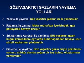 GÖZYAŞARTICI GAZLARIN YAYILMA
YOLLARI
 Yanma ile yayılma; Göz yaşartıcı gazların ısı ile yanmasıdır.
 Patlama ile yanma; Metal muhafaza içerisindeki gaz
patlayarak havaya karışır.
 Sıkıştırılmış Aerosol ile yayılma; Göz yaşartıcı gazın
küçük zerreciklere ayrılarak buharlaşmadan havayı uzun
süreli kaplaması yöntemidir.
 Sisleme ile yayılma; Göz yaşartıcı gazın eriyip çözülmesi
sonucu atıldığı alanda yoğun bir toz bulutu oluşturması
yöntemidir.
 