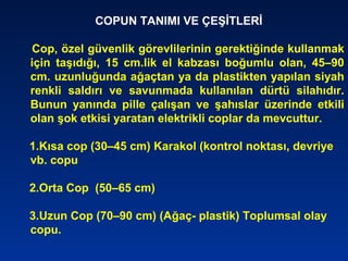 COPUN TANIMI VE ÇEŞİTLERİ
Cop, özel güvenlik görevlilerinin gerektiğinde kullanmak
için taşıdığı, 15 cm.lik el kabzası boğumlu olan, 45–90
cm. uzunluğunda ağaçtan ya da plastikten yapılan siyah
renkli saldırı ve savunmada kullanılan dürtü silahıdır.
Bunun yanında pille çalışan ve şahıslar üzerinde etkili
olan şok etkisi yaratan elektrikli coplar da mevcuttur.
1.Kısa cop (30–45 cm) Karakol (kontrol noktası, devriye
vb. copu
2.Orta Cop (50–65 cm)
3.Uzun Cop (70–90 cm) (Ağaç- plastik) Toplumsal olay
copu.
 