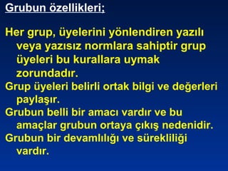 Grubun özellikleri;
Her grup, üyelerini yönlendiren yazılı
veya yazısız normlara sahiptir grup
üyeleri bu kurallara uymak
zorundadır.
Grup üyeleri belirli ortak bilgi ve değerleri
paylaşır.
Grubun belli bir amacı vardır ve bu
amaçlar grubun ortaya çıkış nedenidir.
Grubun bir devamlılığı ve sürekliliği
vardır.
 