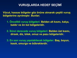 VURUŞLARDA HEDEF SEÇİMİ
Vücut, hassas bölgeler göz önüne alınarak çeşitli vuruş
bölgelerine ayrılmıştır. Bunlar;
1. Öncelikli vuruş bölgeleri: Belden alt kısmı, kalça,
baldır ve ön kol bölgeleridir.
2. İkinci derecede vuruş bölgeleri: Belden üst kısmı,
dirsek, diz, bilek, omuz ve pazu bölgeleridir.
3. En son vuruş yapılabilecek bölgeler: Baş, boyun,
kasık, omurga ve böbreklerdir.
 