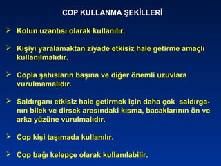 COP KULLANMA ŞEKİLLERİ
 Kolun uzantısı olarak kullanılır.
 Kişiyi yaralamaktan ziyade etkisiz hale getirme amaçlı
kullanılmalıdır.
 Copla şahısların başına ve diğer önemli uzuvlara
vurulmamalıdır.
 Saldırganı etkisiz hale getirmek için daha çok saldırga-
nın bilek ve dirsek arasındaki kısma, bacaklarının ön ve
arka yüzüne vurulmalıdır.
 Cop kişi taşımada kullanılır.
 Cop bağı kelepçe olarak kullanılabilir.
 