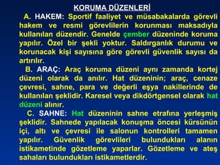 KORUMA DÜZENLERİ
A. HAKEM: Sportif faaliyet ve müsabakalarda görevli
hakem ve resmi görevlilerin korunması maksadıyla
kullanılan düzendir. Genelde çember düzeninde koruma
yapılır. Özel bir şekli yoktur. Saldırganlık durumu ve
korunacak kişi sayısına göre görevli güvenlik sayısı da
artırılır.
B. ARAÇ: Araç koruma düzeni aynı zamanda kortej
düzeni olarak da anılır. Hat düzeninin; araç, cenaze
çevresi, sahne, para ve değerli eşya nakillerinde de
kullanılan şeklidir. Karesel veya dikdörtgensel olarak hat
düzeni alınır.
C. SAHNE: Hat düzeninin sahne etrafına yerleşmiş
şeklidir. Sahnede yapılacak konuşma öncesi kürsünün
içi, altı ve çevresi ile salonun kontrolleri tamamen
yapılır. Güvenlik görevlileri bulundukları alanın
istikametinde gözetleme yaparlar. Gözetleme ve ateş
sahaları bulundukları istikametlerdir.
 