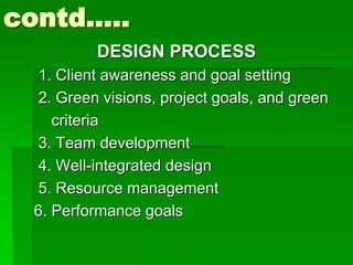 contd…..
DESIGN PROCESS
1. Client awareness and goal setting
2. Green visions, project goals, and green
criteria
3. Team development
4. Well-integrated design
5. Resource management
6. Performance goals
 