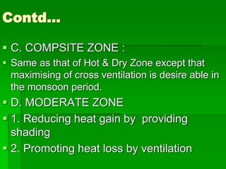 Contd…
 C. COMPSITE ZONE :
 Same as that of Hot & Dry Zone except that
maximising of cross ventilation is desire able in
the monsoon period.
 D. MODERATE ZONE
 1. Reducing heat gain by providing
shading
 2. Promoting heat loss by ventilation
 