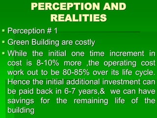 PERCEPTION AND
REALITIES
 Perception # 1
 Green Building are costly
 While the initial one time increment in
cost is 8-10% more ,the operating cost
work out to be 80-85% over its life cycle.
Hence the initial additional investment can
be paid back in 6-7 years,& we can have
savings for the remaining life of the
building
 