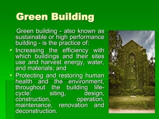 Green Building
Green building - also known as
sustainable or high performance
building - is the practice of:
 Increasing the efficiency with
which buildings and their sites
use and harvest energy, water,
and materials; and
 Protecting and restoring human
health and the environment,
throughout the building life-
cycle: siting, design,
construction, operation,
maintenance, renovation and
deconstruction.
 