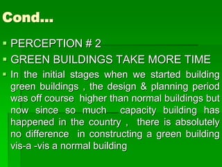 Cond…
 PERCEPTION # 2
 GREEN BUILDINGS TAKE MORE TIME
 In the initial stages when we started building
green buildings , the design & planning period
was off course higher than normal buildings but
now since so much capacity building has
happened in the country , there is absolutely
no difference in constructing a green building
vis-a -vis a normal building
 