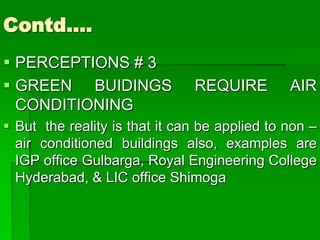 Contd….
 PERCEPTIONS # 3
 GREEN BUIDINGS REQUIRE AIR
CONDITIONING
 But the reality is that it can be applied to non –
air conditioned buildings also, examples are
IGP office Gulbarga, Royal Engineering College
Hyderabad, & LIC office Shimoga
 