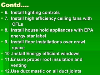 Contd….
 6. Install lighting controls
 7. Install high efficiency ceiling fans with
CFLs
 8. Install house hold appliances with EPA
energy star label
 9. Install floor installations over crawl
space
 10 .Install Energy efficient windows
 11.Ensure proper roof insulation and
venting
 12.Use duct mastic on all duct joints
 