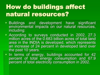 How do buildings affect
natural resources?
 Buildings and development have significant
environmental impacts on our natural resources,
including:
 According to surveys conducted in 2002, 27.3
million acres of the 0.683 billion acres of total land
area in the INDIA is developed, which represents
an increase of 24 percent in developed land over
the past 10 years.
 In terms of energy, buildings accounted for 42
percent of total energy consumption and 67.9
percent of total electricity consumption in 2002.
 