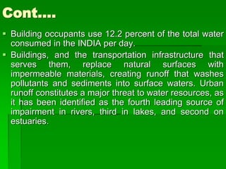 Cont….
 Building occupants use 12.2 percent of the total water
consumed in the INDIA per day.
 Buildings, and the transportation infrastructure that
serves them, replace natural surfaces with
impermeable materials, creating runoff that washes
pollutants and sediments into surface waters. Urban
runoff constitutes a major threat to water resources, as
it has been identified as the fourth leading source of
impairment in rivers, third in lakes, and second on
estuaries.
 
