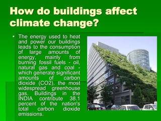 How do buildings affect
climate change?
 The energy used to heat
and power our buildings
leads to the consumption
of large amounts of
energy, mainly from
burning fossil fuels - oil,
natural gas and coal -
which generate significant
amounts of carbon
dioxide (CO2), the most
widespread greenhouse
gas. Buildings in the
INDIA contribute 38.1
percent of the nation's
total carbon dioxide
emissions.
 