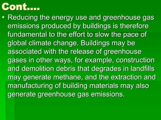 Cont….
 Reducing the energy use and greenhouse gas
emissions produced by buildings is therefore
fundamental to the effort to slow the pace of
global climate change. Buildings may be
associated with the release of greenhouse
gases in other ways, for example, construction
and demolition debris that degrades in landfills
may generate methane, and the extraction and
manufacturing of building materials may also
generate greenhouse gas emissions.
 
