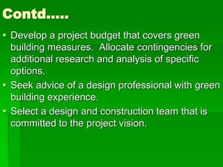 Contd…..
 Develop a project budget that covers green
building measures. Allocate contingencies for
additional research and analysis of specific
options.
 Seek advice of a design professional with green
building experience.
 Select a design and construction team that is
committed to the project vision.
 