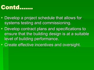 Contd…….
 Develop a project schedule that allows for
systems testing and commissioning.
 Develop contract plans and specifications to
ensure that the building design is at a suitable
level of building performance.
 Create effective incentives and oversight.
 