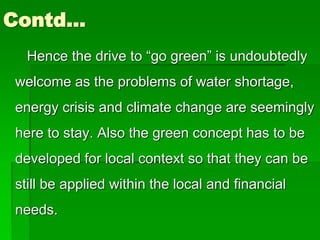 Contd…
Hence the drive to “go green” is undoubtedly
welcome as the problems of water shortage,
energy crisis and climate change are seemingly
here to stay. Also the green concept has to be
developed for local context so that they can be
still be applied within the local and financial
needs.
 