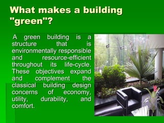 What makes a building
"green"?
A green building is a
structure that is
environmentally responsible
and resource-efficient
throughout its life-cycle.
These objectives expand
and complement the
classical building design
concerns of economy,
utility, durability, and
comfort.
 