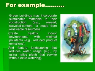 For example……….
Green buildings may incorporate
sustainable materials in their
construction (e.g., reused,
recycled-content, or made from
renewable resources);
Create healthy indoor
environments with minimal
pollutants (e.g., reduced product
emissions);
And feature landscaping that
reduces water usage (e.g., by
using native plants that survive
without extra watering).
 