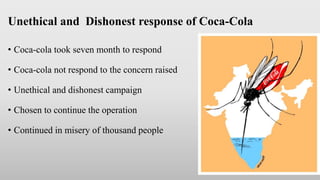Unethical and Dishonest response of Coca-Cola
• Coca-cola took seven month to respond
• Coca-cola not respond to the concern raised
• Unethical and dishonest campaign
• Chosen to continue the operation
• Continued in misery of thousand people
 