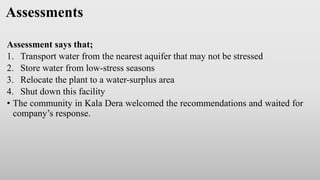 Assessments
Assessment says that;
1. Transport water from the nearest aquifer that may not be stressed
2. Store water from low-stress seasons
3. Relocate the plant to a water-surplus area
4. Shut down this facility
• The community in Kala Dera welcomed the recommendations and waited for
company’s response.
 