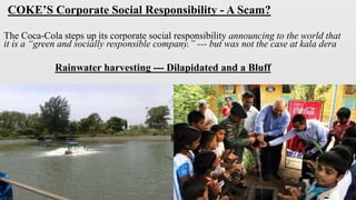COKE’S Corporate Social Responsibility - A Scam?
The Coca-Cola steps up its corporate social responsibility announcing to the world that
it is a “green and socially responsible company.” --- but was not the case at kala dera
Rainwater harvesting --- Dilapidated and a Bluff
 