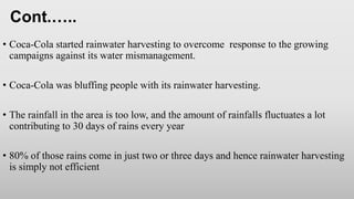 • Coca-Cola started rainwater harvesting to overcome response to the growing
campaigns against its water mismanagement.
• Coca-Cola was bluffing people with its rainwater harvesting.
• The rainfall in the area is too low, and the amount of rainfalls fluctuates a lot
contributing to 30 days of rains every year
• 80% of those rains come in just two or three days and hence rainwater harvesting
is simply not efficient
Cont.…..
 