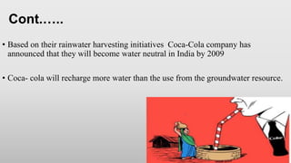 • Based on their rainwater harvesting initiatives Coca-Cola company has
announced that they will become water neutral in India by 2009
• Coca- cola will recharge more water than the use from the groundwater resource.
Cont.…..
 