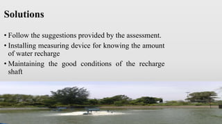 Solutions
• Follow the suggestions provided by the assessment.
• Installing measuring device for knowing the amount
of water recharge
• Maintaining the good conditions of the recharge
shaft
 