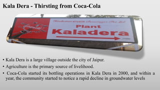 Kala Dera - Thirsting from Coca-Cola
• Kala Dera is a large village outside the city of Jaipur.
• Agriculture is the primary source of livelihood.
• Coca-Cola started its bottling operations in Kala Dera in 2000, and within a
year, the community started to notice a rapid decline in groundwater levels
 