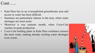 • Kala Dera lies in an overexploited groundwater area and
access to water has been difficult.
• Summers are particularly intense in the area, when water
shortages are most acute.
• Moreover it was summer month, when Coca-Cola
reaches its peak production.
• Coca-Cola bottling plant in Kala Dera continues extracts
the most water, making already existing water shortages
even worse.
Cont…..
 