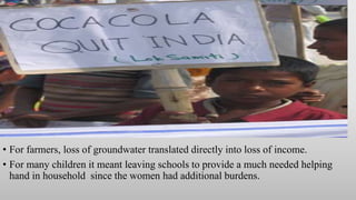 • For farmers, loss of groundwater translated directly into loss of income.
• For many children it meant leaving schools to provide a much needed helping
hand in household since the women had additional burdens.
 