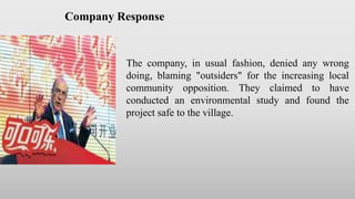 The company, in usual fashion, denied any wrong
doing, blaming "outsiders" for the increasing local
community opposition. They claimed to have
conducted an environmental study and found the
project safe to the village.
Company Response
 