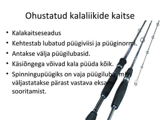 Ohustatud kalaliikide kaitse
•   Kalakaitseseadus
•   Kehtestab lubatud püügiviisi ja püüginormi.
•   Antakse välja püügilubasid.
•   Käsiõngega võivad kala püüda kõik.
•   Spinningupüügiks on vaja püügiluba, mis
    väljastatakse pärast vastava eksami
    sooritamist.
 