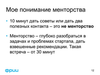 Мое понимание менторства 
• 10 минут дать советы или дать два 
полезных контакта – это не менторство 
• Менторство – глубоко разобраться в 
задачах и проблемах стартапа, дать 
взвешенные рекомендации. Такая 
встреча – от 30 минут 
12 
 