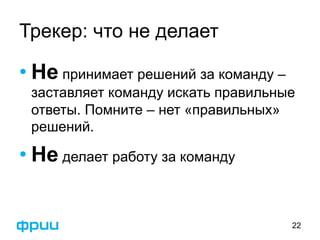 Трекер: что не делает 
• Не принимает решений за команду – 
заставляет команду искать правильные 
ответы. Помните – нет «правильных» 
решений. 
• Не делает работу за команду 
22 
 