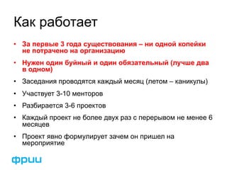 Как работает 
• За первые 3 года существования – ни одной копейки 
не потрачено на организацию 
• Нужен один буйный и один обязательный (лучше два 
в одном) 
• Заседания проводятся каждый месяц (летом – каникулы) 
• Участвует 3-10 менторов 
• Разбирается 3-6 проектов 
• Каждый проект не более двух раз с перерывом не менее 6 
месяцев 
• Проект явно формулирует зачем он пришел на 
мероприятие 
 