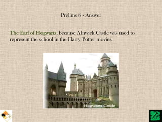 Prelims 8 - Answer


The Earl of Hogwarts, because Alnwick Castle was used to
represent the school in the Harry Potter movies.
 